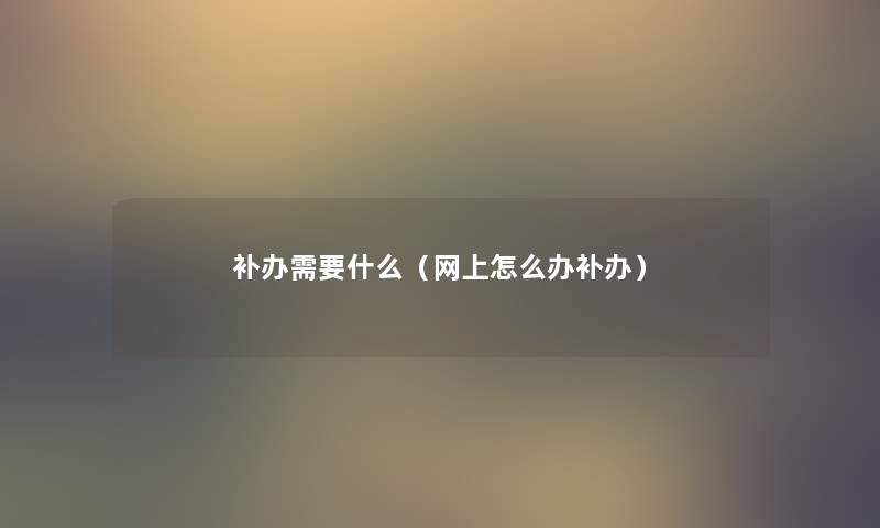 补办需要什么(网上怎么办补办) 补办需要什么(网上怎么办补办)