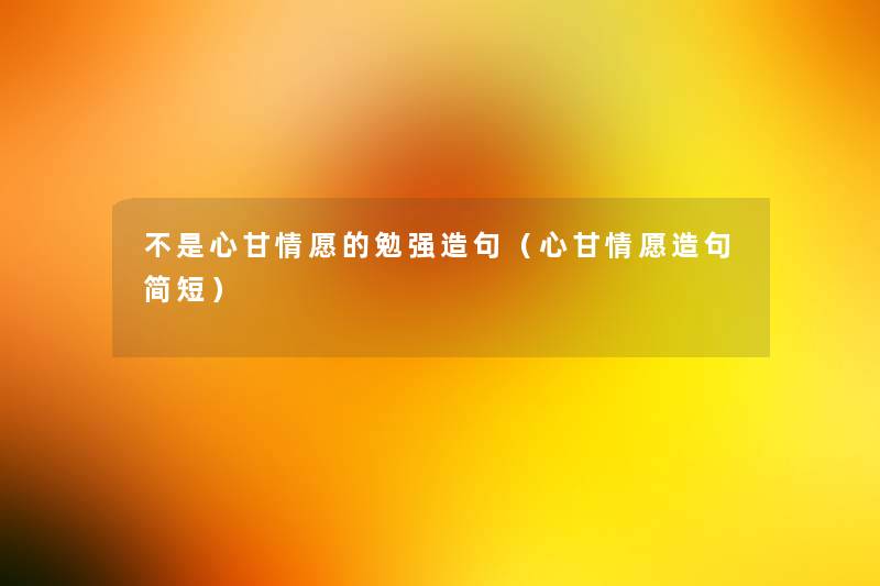 不是心甘情愿的勉强造句(心甘情愿造句简短) 不是心甘情愿的勉强造句(心甘情愿造句简短)