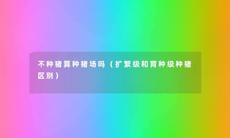不种猪算种猪场吗(扩繁级和育种级种猪区别) 不种猪算种猪场吗(扩繁级和育种级种猪区别)