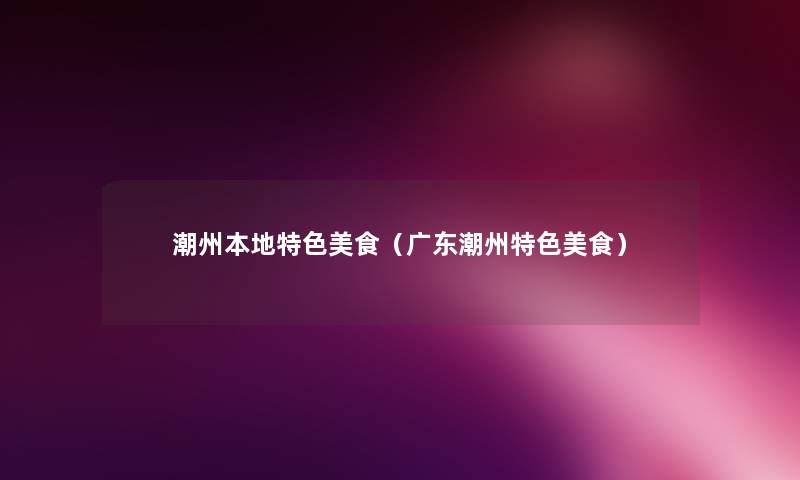 潮州本地特色美食(广东潮州特色美食) 潮州本地特色美食(广东潮州特色美食)