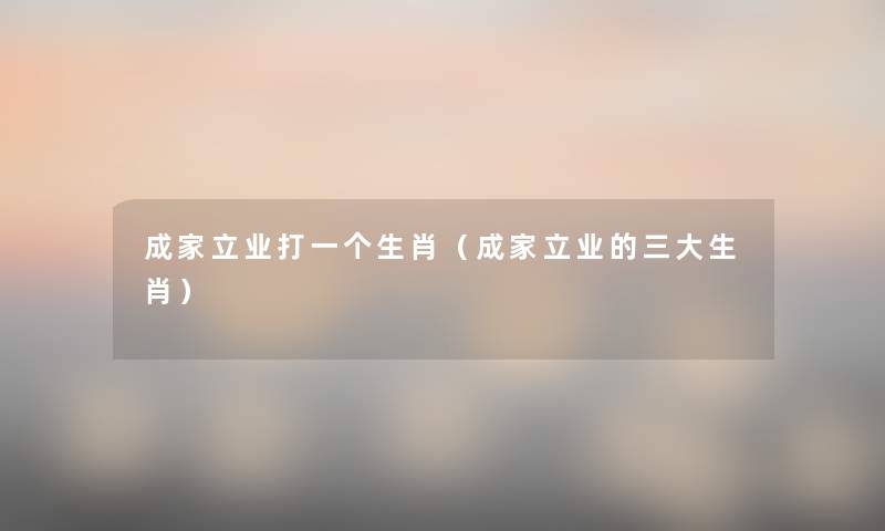 成家立业打一个生肖(成家立业的三大生肖) 成家立业打一个生肖(成家立业的三大生肖)