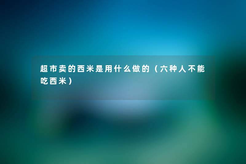 超市卖的西米是用什么做的(六种人不能吃西米) 超市卖的西米是用什么做的(六种人不能吃西米)