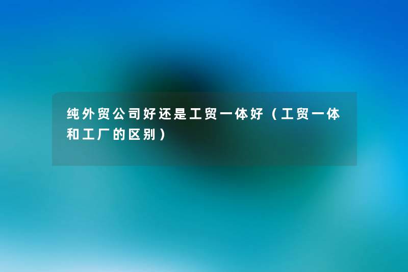 纯外贸公司好还是工贸一体好(工贸一体和工厂的区别) 纯外贸公司好还是工贸一体好(工贸一体和工厂的区别)