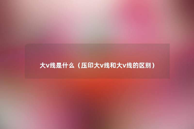 大v线是什么(压印大v线和大v线的区别) 大v线是什么(压印大v线和大v线的区别)
