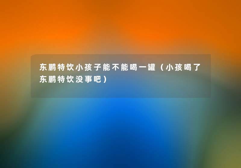 东鹏特饮小孩子能不能喝一罐(小孩喝了东鹏特饮没事吧) 东鹏特饮小孩子能不能喝一罐(小孩喝了东鹏特饮没事吧)