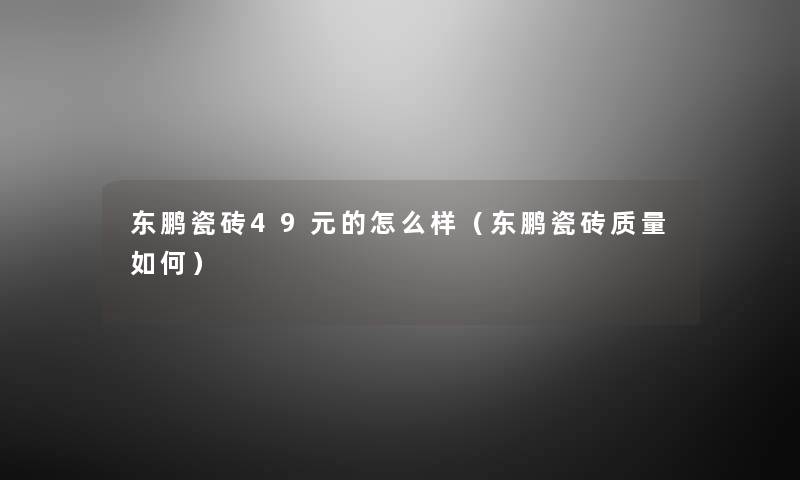 东鹏瓷砖49元的怎么样(东鹏瓷砖质量如何) 东鹏瓷砖49元的怎么样(东鹏瓷砖质量如何)