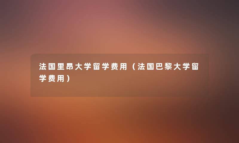 法国里昂大学留学费用(法国巴黎大学留学费用) 法国里昂大学留学费用(法国巴黎大学留学费用)