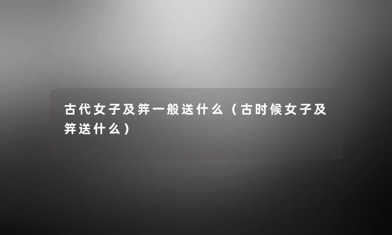 古代女子及笄一般送什么(古时候女子及笄送什么) 古代女子及笄一般送什么(古时候女子及笄送什么)