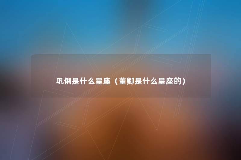 巩俐是什么星座(董卿是什么星座的) 巩俐是什么星座(董卿是什么星座的)