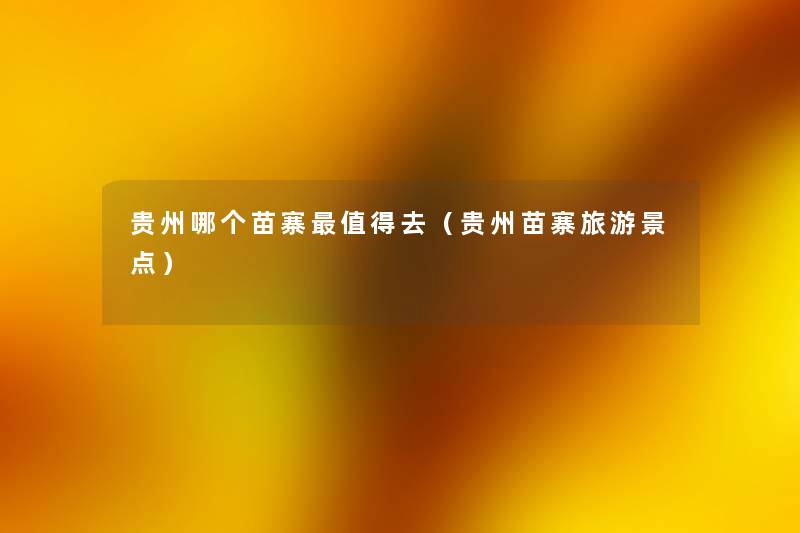贵州哪个苗寨去（贵州苗寨旅游景点）