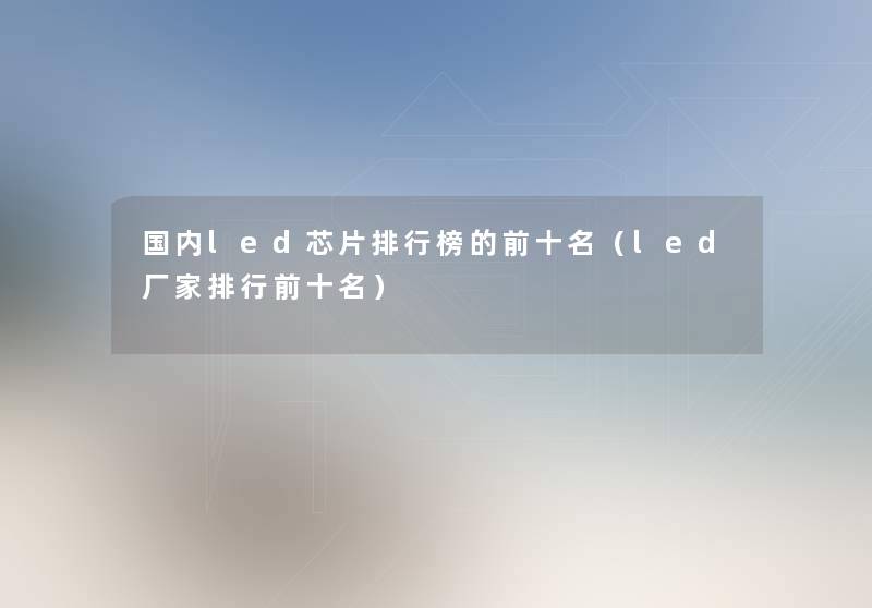国内led芯片整理榜的前十名(led厂家整理前十名) 国内led芯片整理榜的前十名(led厂家整理前十名)
