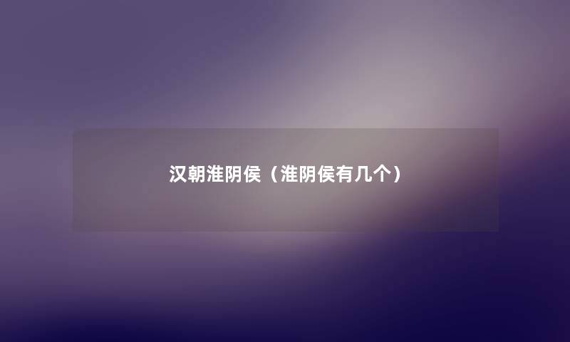 汉朝淮阴侯(淮阴侯有几个) 汉朝淮阴侯(淮阴侯有几个)