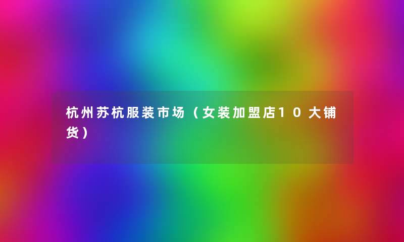 杭州苏杭服装市场(女装加盟店10大铺货) 杭州苏杭服装市场(女装加盟店10大铺货)