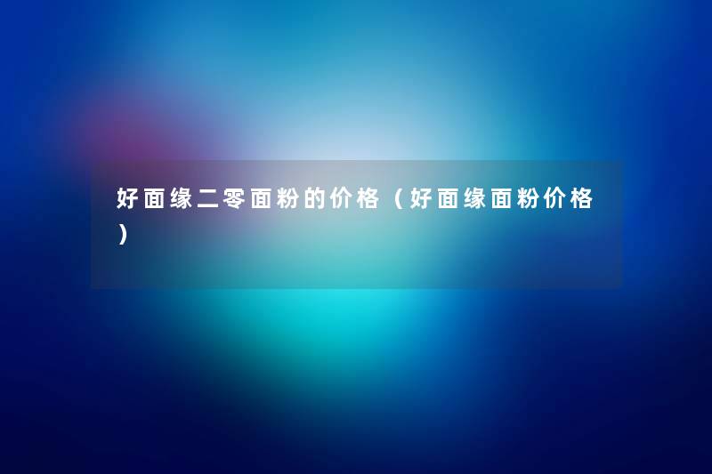 好面缘二零面粉的价格(好面缘面粉价格) 好面缘二零面粉的价格(好面缘面粉价格)