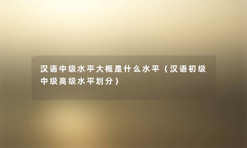 汉语中级水平大概是什么水平(汉语初级中级高级水平划分) 汉语中级水平大概是什么水平(汉语初级中级高级水平划分)