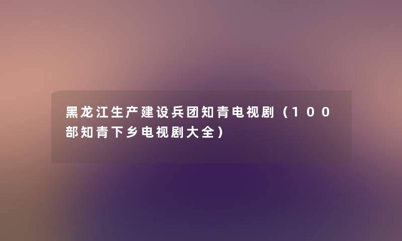 黑龙江生产建设兵团知青电视剧（几部知青下乡电视剧大全）