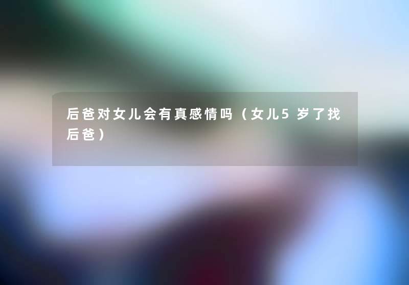 后爸对女儿会有真感情吗(女儿5岁了找后爸) 后爸对女儿会有真感情吗(女儿5岁了找后爸)