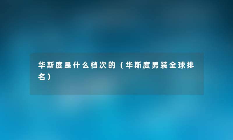 华斯度是什么档次的(华斯度男装全球推荐) 华斯度是什么档次的(华斯度男装全球推荐)