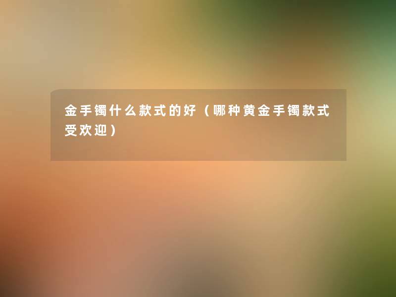 金手镯什么款式的好(哪种黄金手镯款式受欢迎) 金手镯什么款式的好(哪种黄金手镯款式受欢迎)