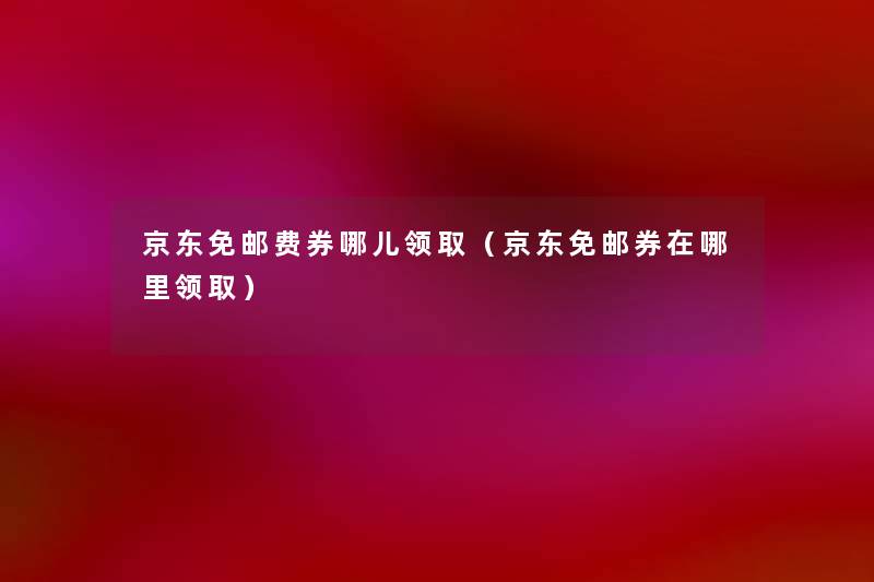 京东免邮费券哪儿领取(京东免邮券在哪里领取) 京东免邮费券哪儿领取(京东免邮券在哪里领取)