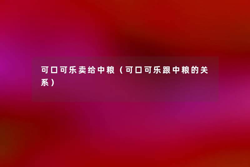 可口可乐卖给中粮(可口可乐跟中粮的关系) 可口可乐卖给中粮(可口可乐跟中粮的关系)
