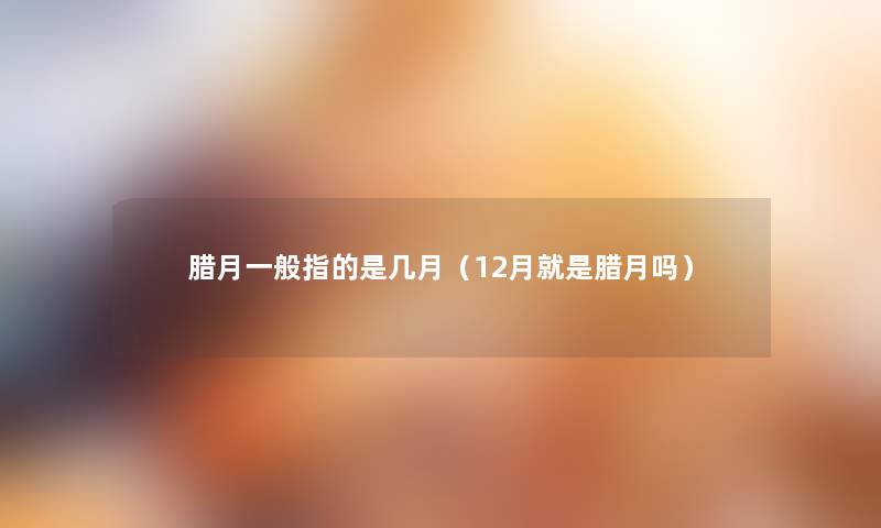 腊月一般指的是几月(12月就是腊月吗) 腊月一般指的是几月(12月就是腊月吗)