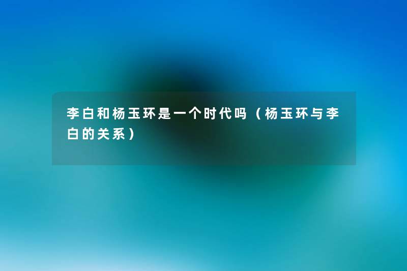 李白和杨玉环是一个时代吗(杨玉环与李白的关系) 李白和杨玉环是一个时代吗(杨玉环与李白的关系)