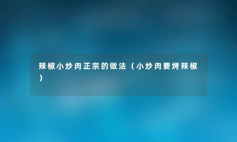 辣椒小炒肉正宗的做法(小炒肉要烤辣椒) 辣椒小炒肉正宗的做法(小炒肉要烤辣椒)