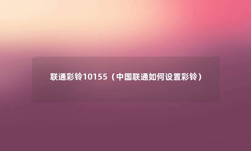 联通彩铃10155(中国联通如何设置彩铃) 联通彩铃10155(中国联通如何设置彩铃)