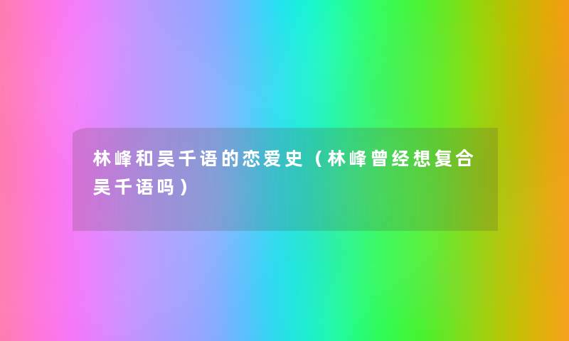 林峰和吴千语的恋爱史(林峰曾经想复合吴千语吗) 林峰和吴千语的恋爱史(林峰曾经想复合吴千语吗)