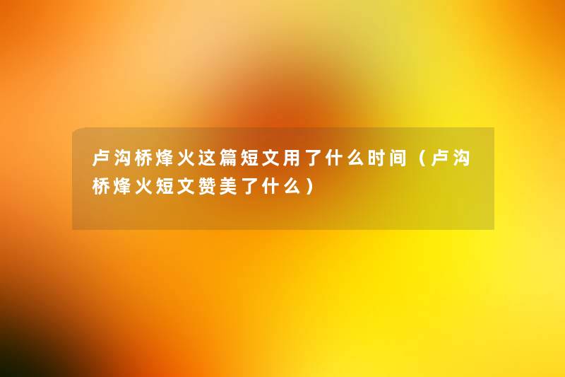 卢沟桥烽火这篇短文用了什么时间(卢沟桥烽火短文赞美了什么) 卢沟桥烽火这篇短文用了什么时间(卢沟桥烽火短文赞美了什么)