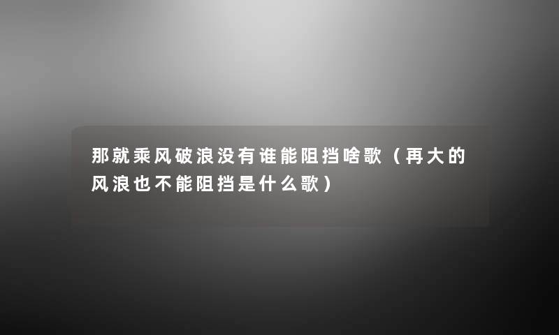 那就乘风破浪没有谁能阻挡啥歌(再大的风浪也不能阻挡是什么歌) 那就乘风破浪没有谁能阻挡啥歌(再大的风浪也不能阻挡是什么歌)