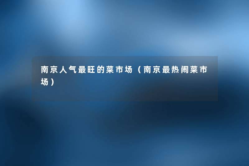 南京人气旺的菜市场(南京热闹菜市场) 南京人气旺的菜市场(南京热闹菜市场)
