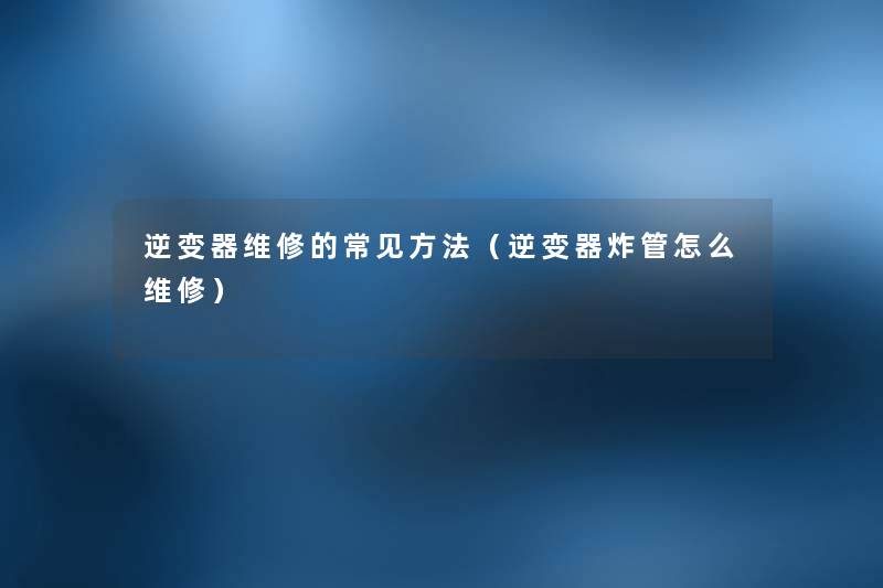 逆变器维修的常见方法(逆变器炸管怎么维修) 逆变器维修的常见方法(逆变器炸管怎么维修)
