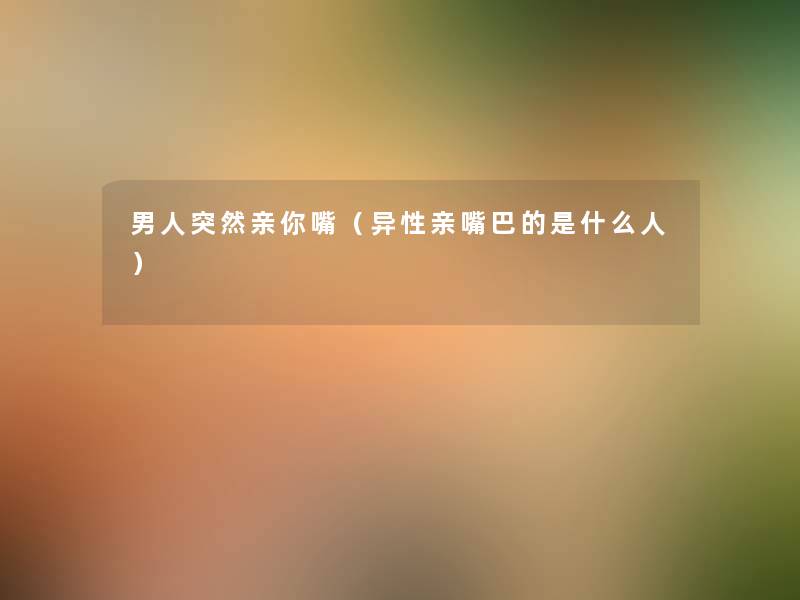 男人突然亲你嘴(异性亲嘴巴的是什么人) 男人突然亲你嘴(异性亲嘴巴的是什么人)