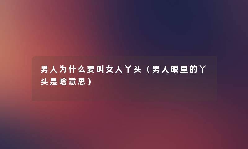 男人为什么要叫女人丫头(男人眼里的丫头是啥意思) 男人为什么要叫女人丫头(男人眼里的丫头是啥意思)