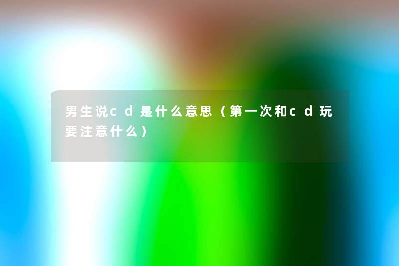 男生说cd是什么意思(第一次和cd玩要什么) 男生说cd是什么意思(第一次和cd玩要什么)