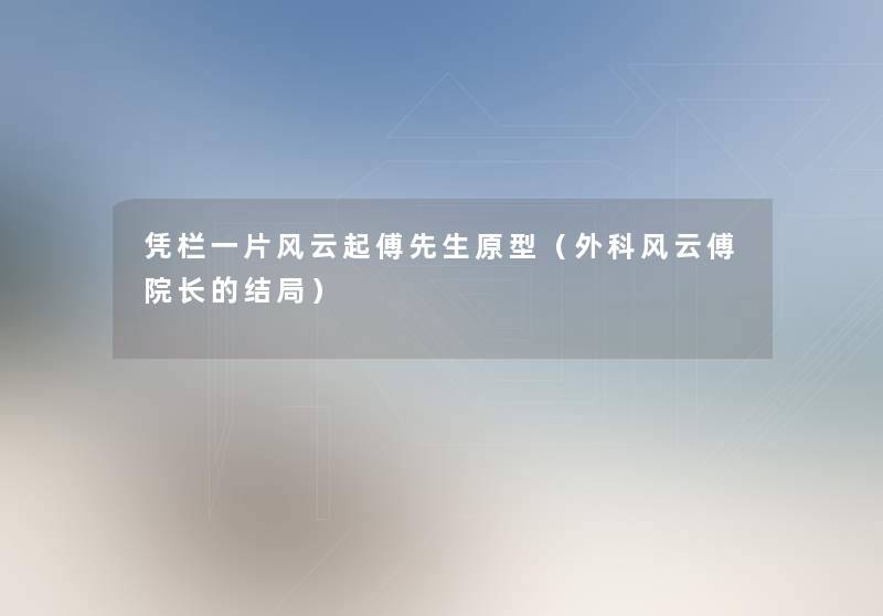 凭栏一片风云起傅先生原型(外科风云傅院长的结局) 凭栏一片风云起傅先生原型(外科风云傅院长的结局)