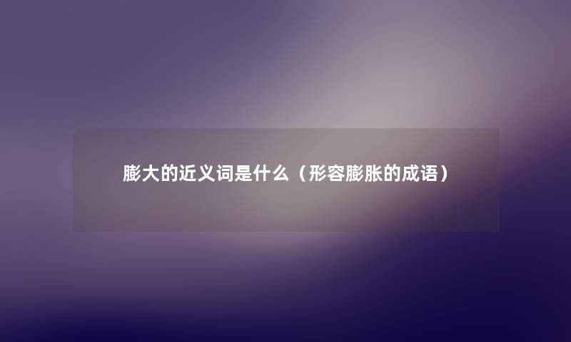 膨大的近义词是什么(形容膨胀的成语) 膨大的近义词是什么(形容膨胀的成语)