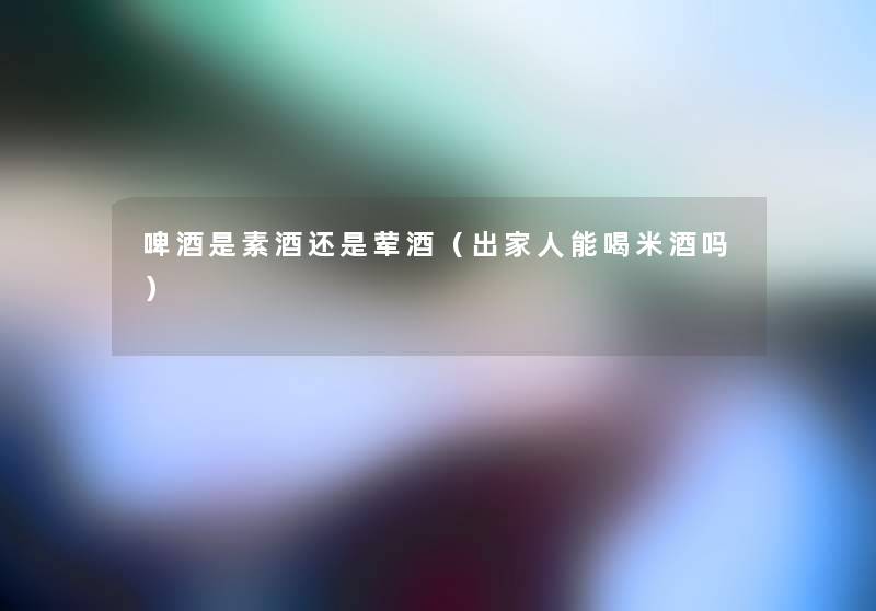 啤酒是素酒还是荤酒(出家人能喝米酒吗) 啤酒是素酒还是荤酒(出家人能喝米酒吗)