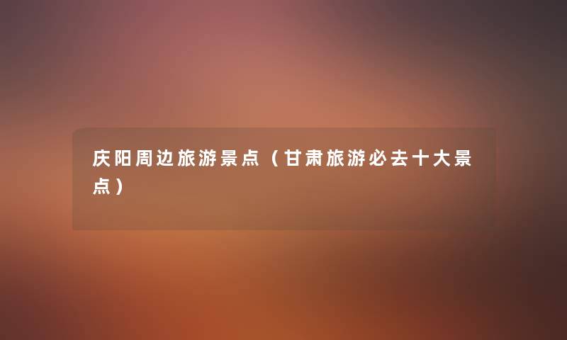 庆阳周边旅游景点(甘肃旅游必去一些景点) 庆阳周边旅游景点(甘肃旅游必去一些景点)