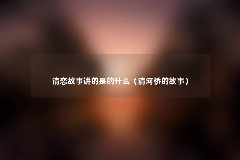 清恋故事讲的是的什么(清河桥的故事) 清恋故事讲的是的什么(清河桥的故事)