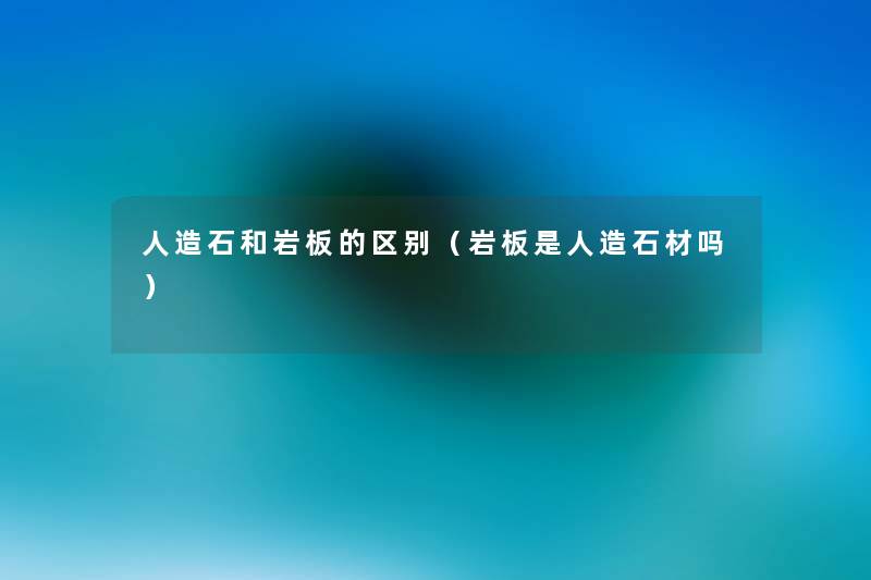 人造石和岩板的区别(岩板是人造石材吗) 人造石和岩板的区别(岩板是人造石材吗)