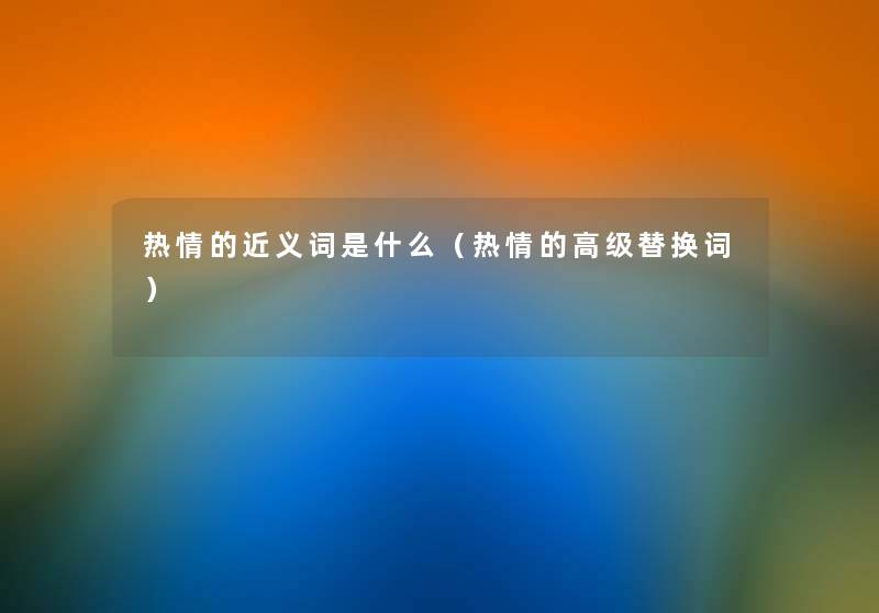 热情的近义词是什么(热情的高级替换词) 热情的近义词是什么(热情的高级替换词)