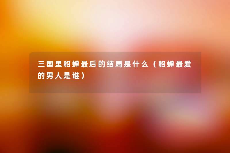 三国里貂蝉这里要说的结局是什么(貂蝉爱的男人是谁) 三国里貂蝉这里要说的结局是什么(貂蝉爱的男人是谁)