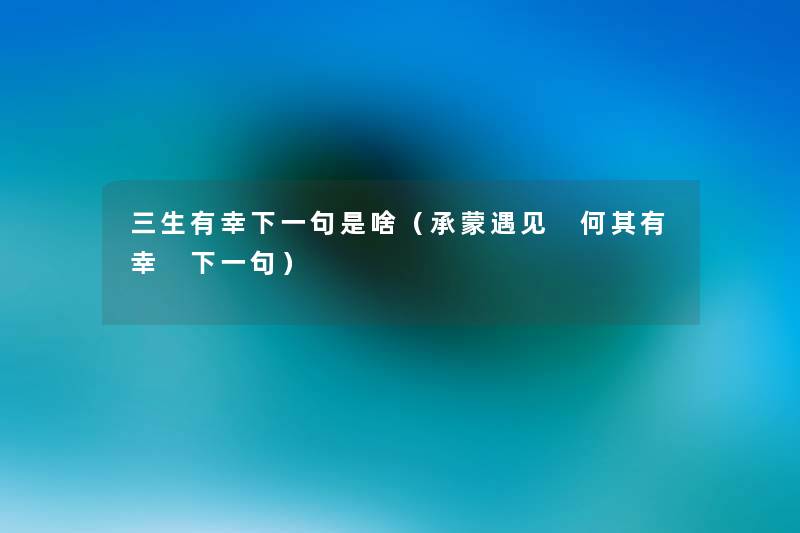 三生有幸下一句是啥(承蒙遇见 何其有幸 下一句) 三生有幸下一句是啥(承蒙遇见 何其有幸 下一句)