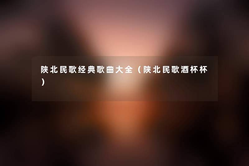陕北民歌经典歌曲大全(陕北民歌酒杯杯) 陕北民歌经典歌曲大全(陕北民歌酒杯杯)