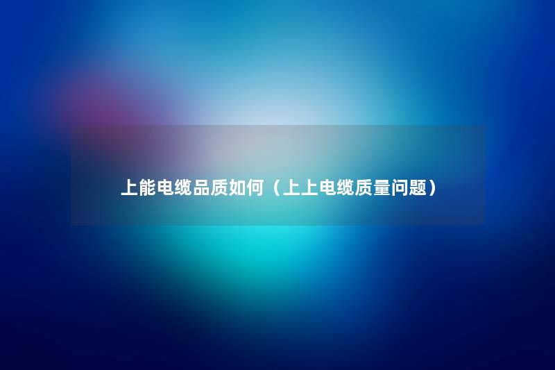 上能电缆品质如何(上上电缆质量问题) 上能电缆品质如何(上上电缆质量问题)