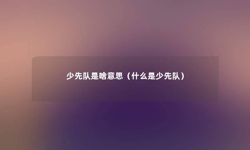 少先队是啥意思(什么是少先队) 少先队是啥意思(什么是少先队)