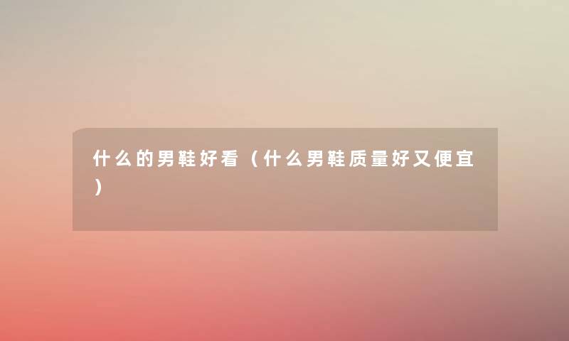 什么的男鞋好看(什么男鞋质量好又便宜) 什么的男鞋好看(什么男鞋质量好又便宜)